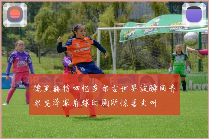 德里赫特回忆多尔古世界波瞬间齐尔克泽家看球时厕所惊喜尖叫
