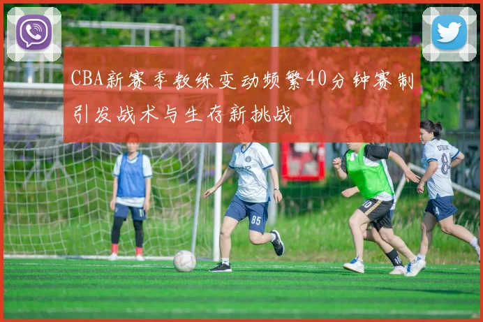 CBA新赛季教练变动频繁40分钟赛制引发战术与生存新挑战