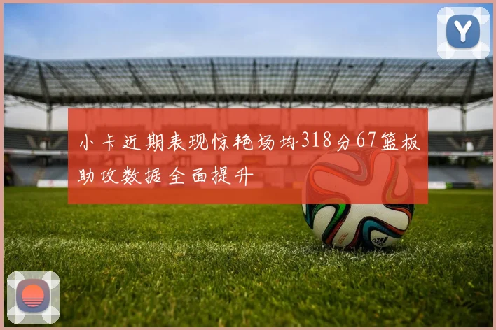 小卡近期表现惊艳场均318分67篮板助攻数据全面提升
