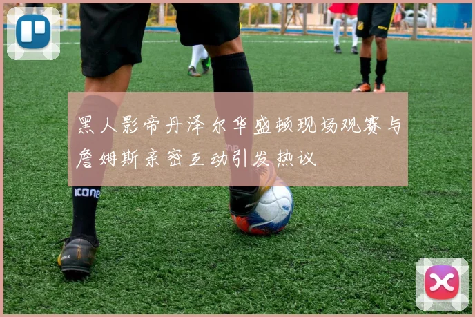 黑人影帝丹泽尔华盛顿现场观赛与詹姆斯亲密互动引发热议