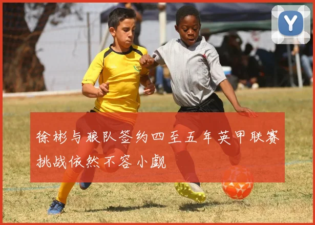 徐彬与狼队签约四至五年英甲联赛挑战依然不容小觑